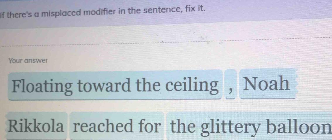 If there's a misplaced modifier in the sentence, fix it. 
Your answer 
Floating toward the ceiling , Noah 
Rikkola reached for the glittery balloon