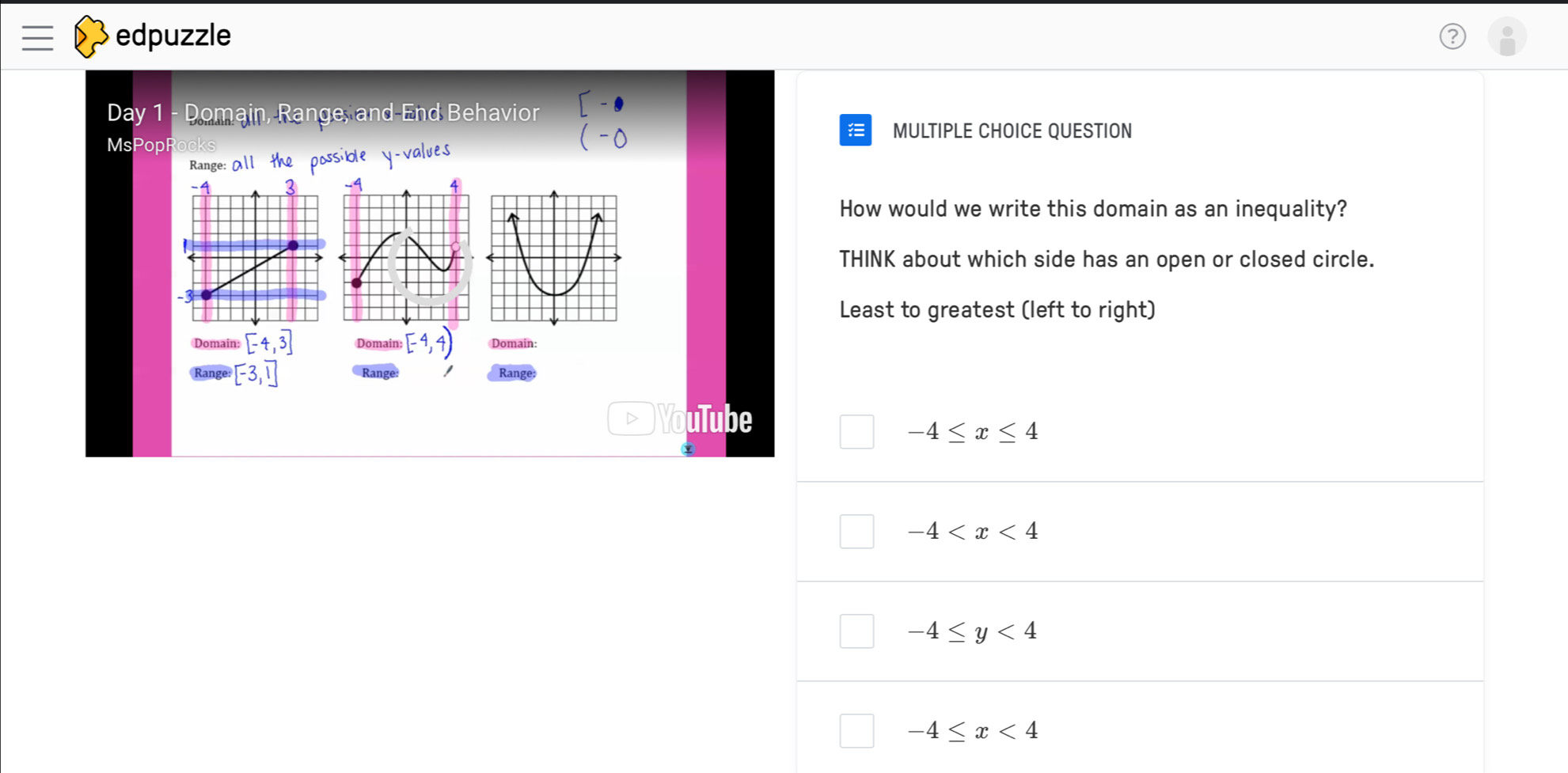 edpuzzle
Day 1 - Domain, Range, and-End Behavior
MsPopRocks
(-0 MULTIPLE CHOICE QUESTION

Range: All the possible y -values
How would we write this domain as an inequality?
THINK about which side has an open or closed circle.
Least to greatest (left to right)
Domain: [-4,3] Domain: [-4,4) Domain:
Range [-3,1] *Range: I Range;
D uTube
-4≤ x≤ 4
-4
-4≤ y<4</tex>
-4≤ x<4</tex>