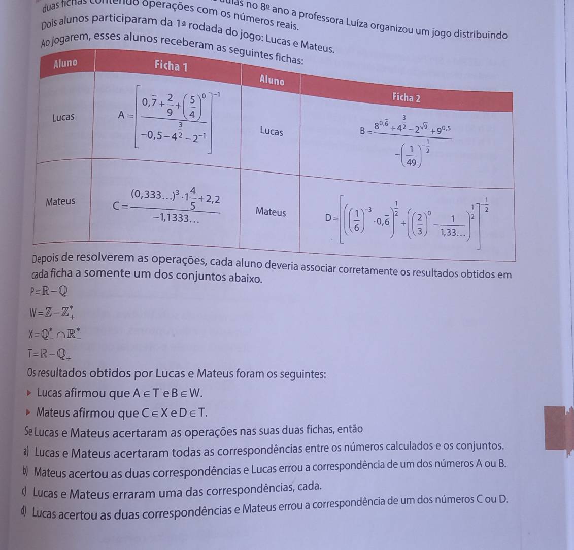 duas ficnas contendo operações com os números reais.
8^(_ circ) ano a professora Luíza organizou um jogo distribuindo
Dois alunos participaram da 1^(_ a) rodada do jogo: Lu
jogarem, esses alunos r
a associar corretamente os resultados obtidos em
cada ficha a somente um dos conjuntos abaixo.
P=R-Q
W=Z-Z_+^*
X=Q^*∩ R^*_ 
T=R-Q_+
0s resultados obtidos por Lucas e Mateus foram os seguintes:
Lucas afirmou que A∈ T e B∈ W.
Mateus afirmou que C∈ X e D∈ T.
Se Lucas e Mateus acertaram as operações nas suas duas fichas, então
a Lucas e Mateus acertaram todas as correspondências entre os números calculados e os conjuntos.
b) Mateus acertou as duas correspondências e Lucas errou a correspondência de um dos números A ou B.
Lucas e Mateus erraram uma das correspondências, cada.
# Lucas acertou as duas correspondências e Mateus errou a correspondência de um dos números C ou D.