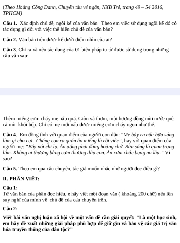 (Theo Hoàng Công Danh, Chuyến tàu vé ngắn, NXB Trẻ, trang 49 - 54 2016,
TPHCM)
Câu 1. Xác định chủ đề, ngôi kể của văn bản. Theo em việc sử dụng ngôi kế đó có
tác dụng gì đối với việc thể hiện chủ đề của văn bản?
Cầu 2. Văn bản trên được kế dưới điểm nhìn của ai?
Câu 3. Chỉ ra và nêu tác dụng của 01 biện pháp tu từ được sử dụng trong những
câu văn sau:
Thèm miếng cơm cháy mẹ nấu quá. Giòn và thơm, mùi hương đồng mùi nước quê,
cả mùi khói bếp. Chỉ có mẹ mới nấu được miếng cơm cháy ngon như thế.
Câu 4. Em đồng tình với quan điểm của người con dâu: “Mẹ bày ra nấu bữa sáng
làm gì cho cực. Chúng con ra quán ăn miếng là rồi việc”, hay với quan điểm của
người mẹ: “Bây nói chi lạ. Ăn uống phải đàng hoàng chớ. Bữa sáng là quan trọng
lằm. Không ai thương bằng cơm thương đâu con. Ăn cơm chắc bụng no lâu.” Vì
sao?
Câu 5. Theo em qua câu chuyện, tác giả muốn nhắc nhở người đọc điều gì?
II. phầN VIếT:
Câu 1:
Từ văn bản của phần đọc hiếu, e hãy viết một đoạn văn ( khoảng 200 chữ) nêu lên
suy nghĩ của mình về chủ đề của câu chuyện trên.
Câu 2:
Viết bài văn nghị luận xã hội về một vấn đề cần giải quyết: "Là một học sinh,
em hãy đề xuất những giải pháp phù hợp đế giữ gìn và bảo vệ các giá trị văn
hóa truyền thống của dân tộc?”