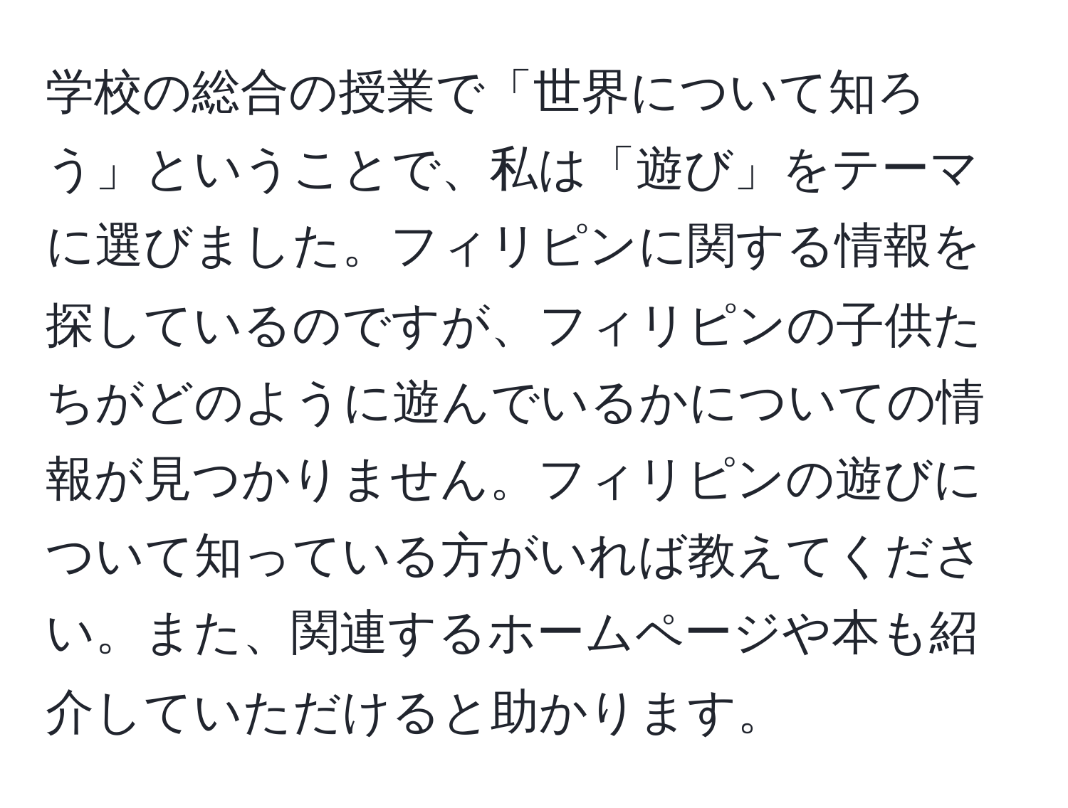 学校の総合の授業で「世界について知ろう」ということで、私は「遊び」をテーマに選びました。フィリピンに関する情報を探しているのですが、フィリピンの子供たちがどのように遊んでいるかについての情報が見つかりません。フィリピンの遊びについて知っている方がいれば教えてください。また、関連するホームページや本も紹介していただけると助かります。