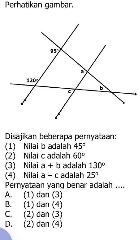 Perhatikan gambar.
Disajikan beberapa pernyataan:
(1) Nilai b adalah 45°
(2) Nilai c adalah 60°
(3) Nilai a+b adalah 130°
(4) Nilai a-c adalah 25°
Pernyataan yang benar adalah ....
A. (1) dan (3)
B. (1) dan (4)
C. (2) dan (3)
D. (2) dan (4)