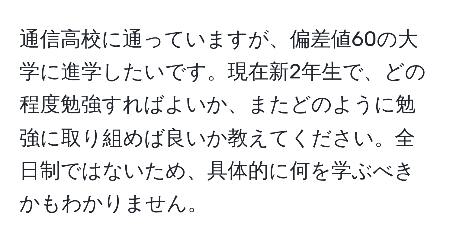 通信高校に通っていますが、偏差値60の大学に進学したいです。現在新2年生で、どの程度勉強すればよいか、またどのように勉強に取り組めば良いか教えてください。全日制ではないため、具体的に何を学ぶべきかもわかりません。