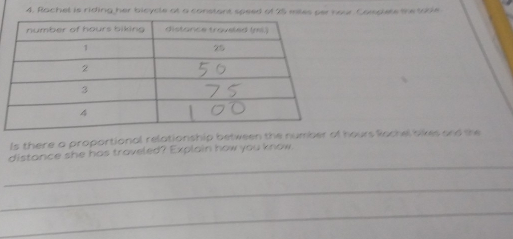 Rachel is riding her bicycle at a constant speed of 25 mies per hour Corspiets the toble 
ls there a proportional relationship between the number of hours Rachel bikes and the 
_ 
distance she has traveled? Explain how you know. 
_ 
_