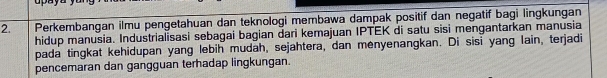 Perkembangan ilmu pengetahuan dan teknologi membawa dampak positif dan negatif bagi lingkungan 
hidup manusia. Industrialisasi sebagai bagian dari kemajuan IPTEK di satu sisi mengantarkan manusia 
pada tingkat kehidupan yang lebih mudah, sejahtera, dan menyenangkan. Di sisi yang lain, terjadi 
pencemaran dan gangguan terhadap lingkungan.