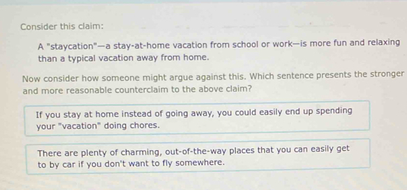 Consider this claim:
A "staycation"—a stay-at-home vacation from school or work—is more fun and relaxing
than a typical vacation away from home.
Now consider how someone might argue against this. Which sentence presents the stronger
and more reasonable counterclaim to the above claim?
If you stay at home instead of going away, you could easily end up spending
your "vacation" doing chores.
There are plenty of charming, out-of-the-way places that you can easily get
to by car if you don't want to fly somewhere.