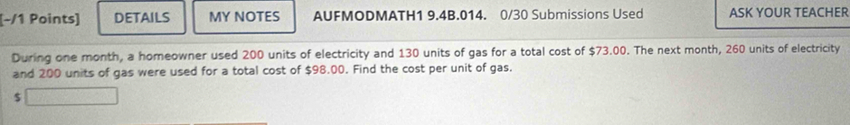 DETAILS MY NOTES AUFMODMATH1 9.4B.014. 0/30 Submissions Used ASK YOUR TEACHER 
During one month, a homeowner used 200 units of electricity and 130 units of gas for a total cost of $73.00. The next month, 260 units of electricity 
and 200 units of gas were used for a total cost of $98.00. Find the cost per unit of gas.
$