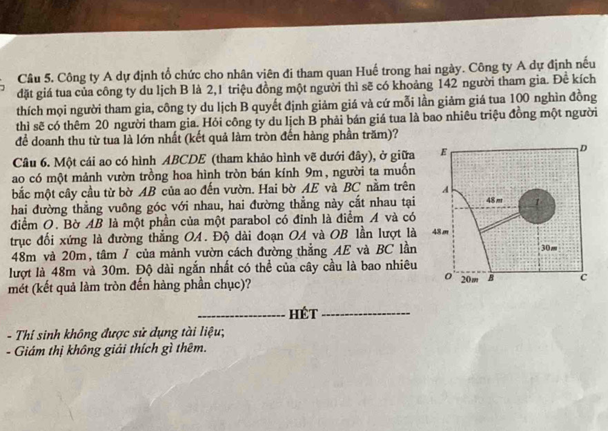 Công ty A dự định tổ chức cho nhân viên đi tham quan Huế trong hai ngày. Công ty A dự định nếu 
đặt giá tua của công ty du lịch B là 2, 1 triệu đồng một người thì sẽ có khoảng 142 người tham gia. Đề kích 
thích mọi người tham gia, công ty du lịch B quyết định giảm giá và cứ mỗi lần giảm giá tua 100 nghìn đồng 
thì sẽ có thêm 20 người tham gia. Hỏi công ty du lịch B phải bán giá tua là bao nhiêu triệu đồng một người 
để doanh thu từ tua là lớn nhất (kết quả làm tròn đến hàng phần trăm)? 
Câu 6. Một cái ao có hình ABCDE (tham khảo hình vẽ dưới đây), ở giữa 
ao có một mảnh vườn trồng hoa hình tròn bán kính 9m, người ta muốn 
bắc một cây cầu từ bờ AB của ao đến vườn. Hai bờ AE và BC nằm trên 
hai đường thẳng vuông góc với nhau, hai đường thẳng này cắt nhau tại 
điểm O. Bờ AB là một phần của một parabol có đinh là điểm A và có 
trục đối xứng là đường thắng OA. Độ dài đoạn OA và OB lần lượt là
48m và 20m, tâm / của mảnh vườn cách đường thắng AE và BC lần 
lượt là 48m và 30m. Độ dài ngắn nhất có thể của cây cầu là bao nhiêu 
mét (kết quả làm tròn đến hàng phần chục)? 
_Hét_ 
- Thí sinh không được sử dụng tài liệu; 
- Giám thị không giải thích gì thêm.