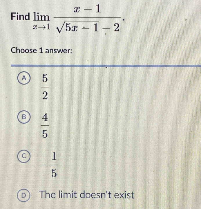 Find limlimits _xto 1 (x-1)/sqrt(5x+1)-2 . 
Choose 1 answer:
A  5/2 
B  4/5 
- 1/5 
The limit doesn't exist