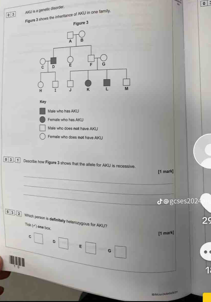 0
|3 AKU is a genetic disorder.
Figure 3 shows the inheritance of AKU in one family.
Key
Male who has AKU
Female who has AKU
Male who does not have AKU
Female who does not have AKU
03. 1 Describe how Figure 3 shows that the allele for AKU is recessive.
_
[1 mark]
_
_
♪@gcses2024
00
29
Which person is definitely heterozygous for AKU?
Tick (√) one box
C
[1 mark]
D
E
G
10
1
a