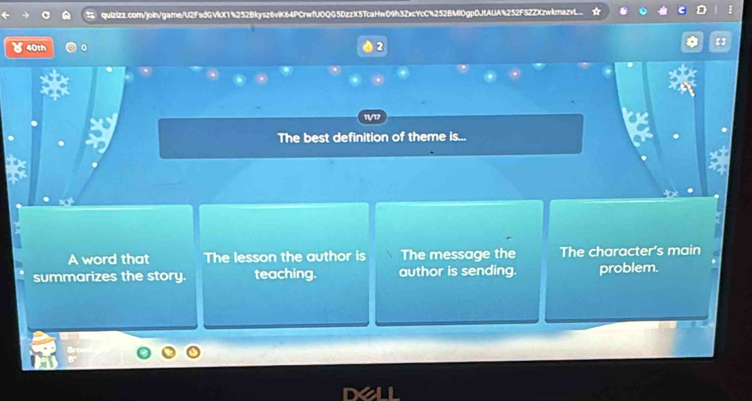 ४40th
11V/17
The best definition of theme is...
A word that The lesson the author is The message the The character's main
summarizes the story. teaching. author is sending. problem.