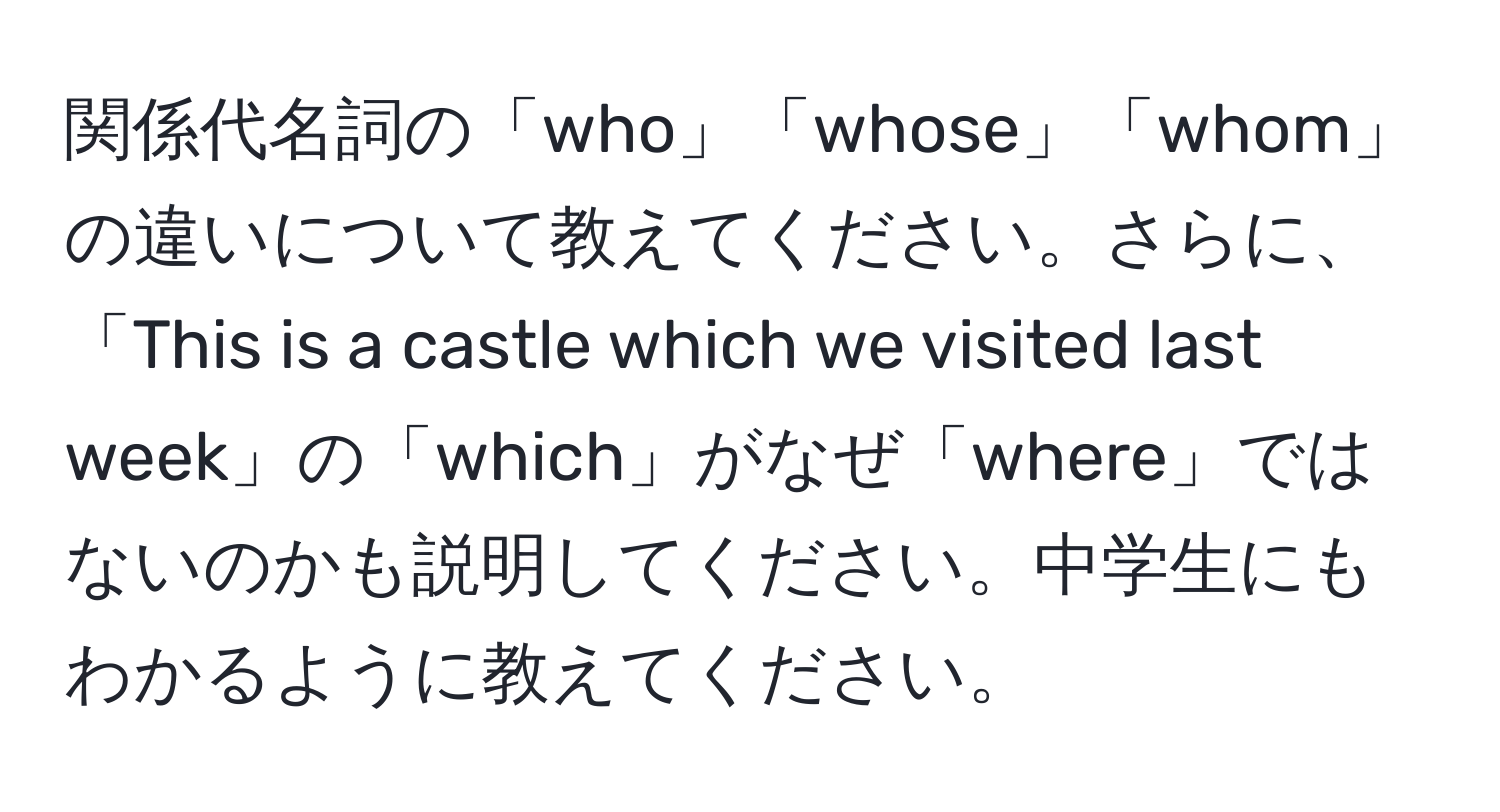 関係代名詞の「who」「whose」「whom」の違いについて教えてください。さらに、「This is a castle which we visited last week」の「which」がなぜ「where」ではないのかも説明してください。中学生にもわかるように教えてください。