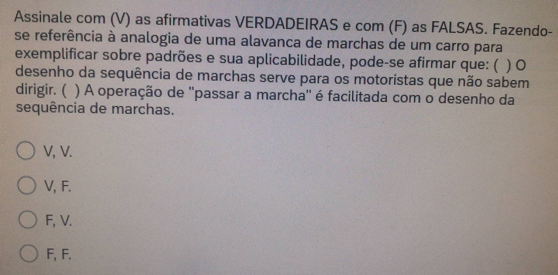 Assinale com (V) as afirmativas VERDADEIRAS e com (F) as FALSAS. Fazendo-
se referência à analogia de uma alavanca de marchas de um carro para
exemplificar sobre padrões e sua aplicabilidade, pode-se afirmar que: ( )0
desenho da sequência de marchas serve para os motoristas que não sabem
dirigir. ( ) A operação de ''passar a marcha'' é facilitada com o desenho da
sequência de marchas.
V, V.
V, F.
F, V.
F, F.