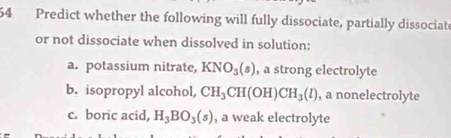 Predict whether the following will fully dissociate, partially dissociate
or not dissociate when dissolved in solution:
a. potassium nitrate, KNO_3(s) , a strong electrolyte
b. isopropyl alcohol, CH_3CH(OH)CH_3(l) , a nonelectrolyte
c. boric acid, H_3BO_3(s) , a weak electrolyte