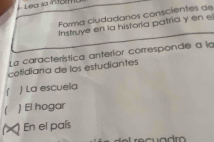 S- Lea la inforu
Forma ciudadanos conscientes de
Instruye en la historia patria y en el
La característica anterior corresponde a la
cotidiana de los estudiantes
 ) La escuela
) El hogar
(> ) En el país