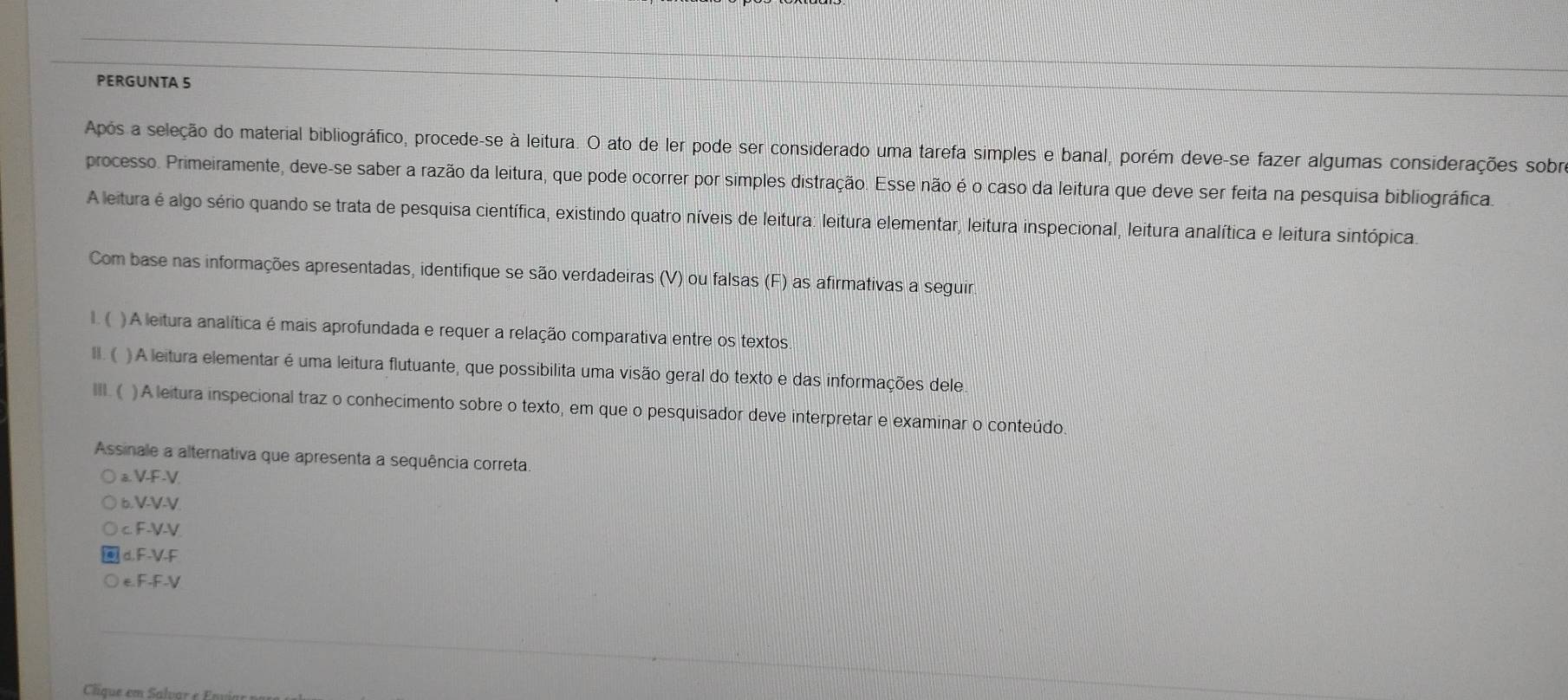 PERGUNTA 5
Após a seleção do material bibliográfico, procede-se à leitura. O ato de ler pode ser considerado uma tarefa simples e banal, porém deve-se fazer algumas considerações sobra
processo. Primeiramente, deve-se saber a razão da leitura, que pode ocorrer por simples distração. Esse não é o caso da leitura que deve ser feita na pesquisa bibliográfica.
A leitura é algo sério quando se trata de pesquisa científica, existindo quatro níveis de leitura: leitura elementar, leitura inspecional, leitura analítica e leitura sintópica.
Com base nas informações apresentadas, identifique se são verdadeiras (V) ou falsas (F) as afirmativas a seguir.
1. ( ) A leitura analítica é mais aprofundada e requer a relação comparativa entre os textos
H. ( ) A leitura elementar é uma leitura flutuante, que possibilita uma visão geral do texto e das informações dele
III. ( ) A leitura inspecional traz o conhecimento sobre o texto, em que o pesquisador deve interpretar e examinar o conteúdo.
Assinale a alternativa que apresenta a sequência correta.
a. V-F-V
6. V-V-V
c F-V-V
d. F-V-F
e. F-F-V