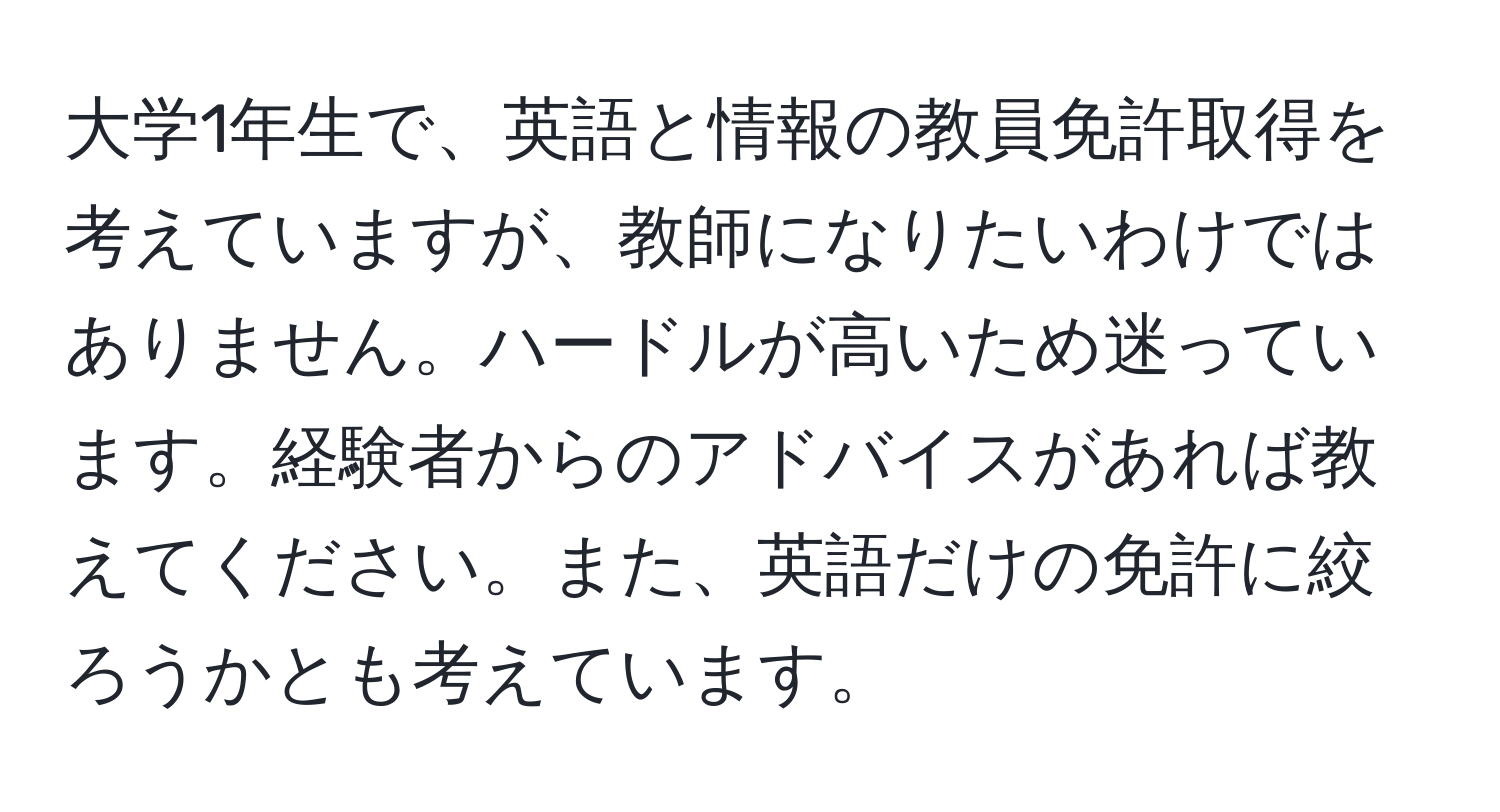 大学1年生で、英語と情報の教員免許取得を考えていますが、教師になりたいわけではありません。ハードルが高いため迷っています。経験者からのアドバイスがあれば教えてください。また、英語だけの免許に絞ろうかとも考えています。