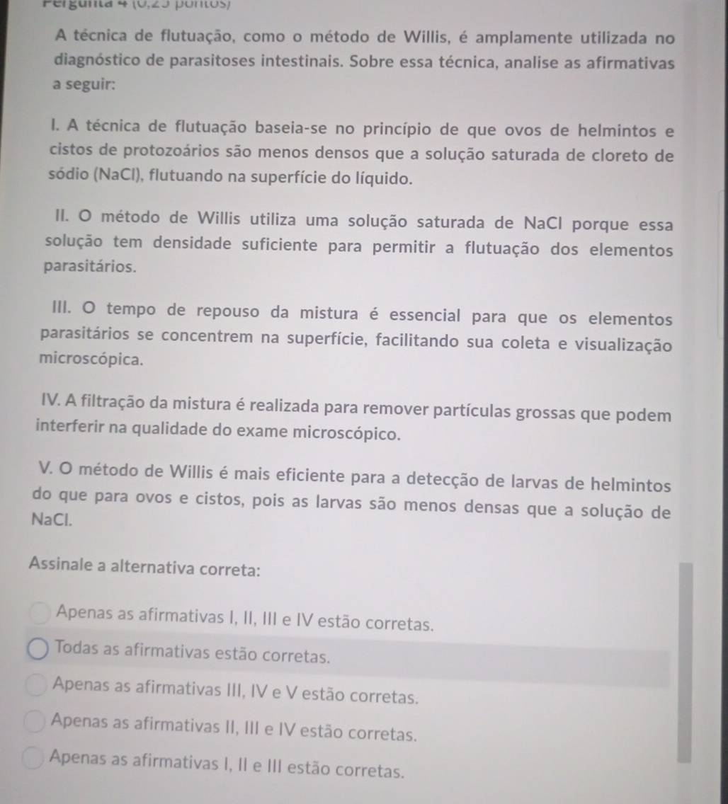 Pergunta 4 (V,20 pontos)
A técnica de flutuação, como o método de Willis, é amplamente utilizada no
diagnóstico de parasitoses intestinais. Sobre essa técnica, analise as afirmativas
a seguir:
I. A técnica de flutuação baseia-se no princípio de que ovos de helmintos e
cistos de protozoários são menos densos que a solução saturada de cloreto de
sódio (NaCl), flutuando na superfície do líquido.
II. O método de Willis utiliza uma solução saturada de NaCl porque essa
solução tem densidade suficiente para permitir a flutuação dos elementos
parasitários.
III. O tempo de repouso da mistura é essencial para que os elementos
parasitários se concentrem na superfície, facilitando sua coleta e visualização
microscópica.
IV. A filtração da mistura é realizada para remover partículas grossas que podem
interferir na qualidade do exame microscópico.
V. O método de Willis é mais eficiente para a detecção de larvas de helmintos
do que para ovos e cistos, pois as larvas são menos densas que a solução de
NaCl.
Assinale a alternativa correta:
Apenas as afirmativas I, II, III e IV estão corretas.
Todas as afirmativas estão corretas.
Apenas as afirmativas III, IV e V estão corretas.
Apenas as afirmativas II, III e IV estão corretas.
Apenas as afirmativas I, II e III estão corretas.