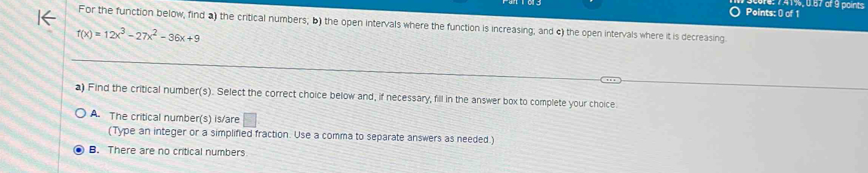 r: 741%, 0.67 of 9 points
Points: 0 of 1
For the function below, find a) the critical numbers; b) the open intervals where the function is increasing; and c) the open intervals where it is decreasing
f(x)=12x^3-27x^2-36x+9
a) Find the critical number(s). Select the correct choice below and, if necessary, fill in the answer box to complete your choice
A. The critical number(s) is/are
(Type an integer or a simplified fraction. Use a comma to separate answers as needed.)
B. There are no critical numbers
