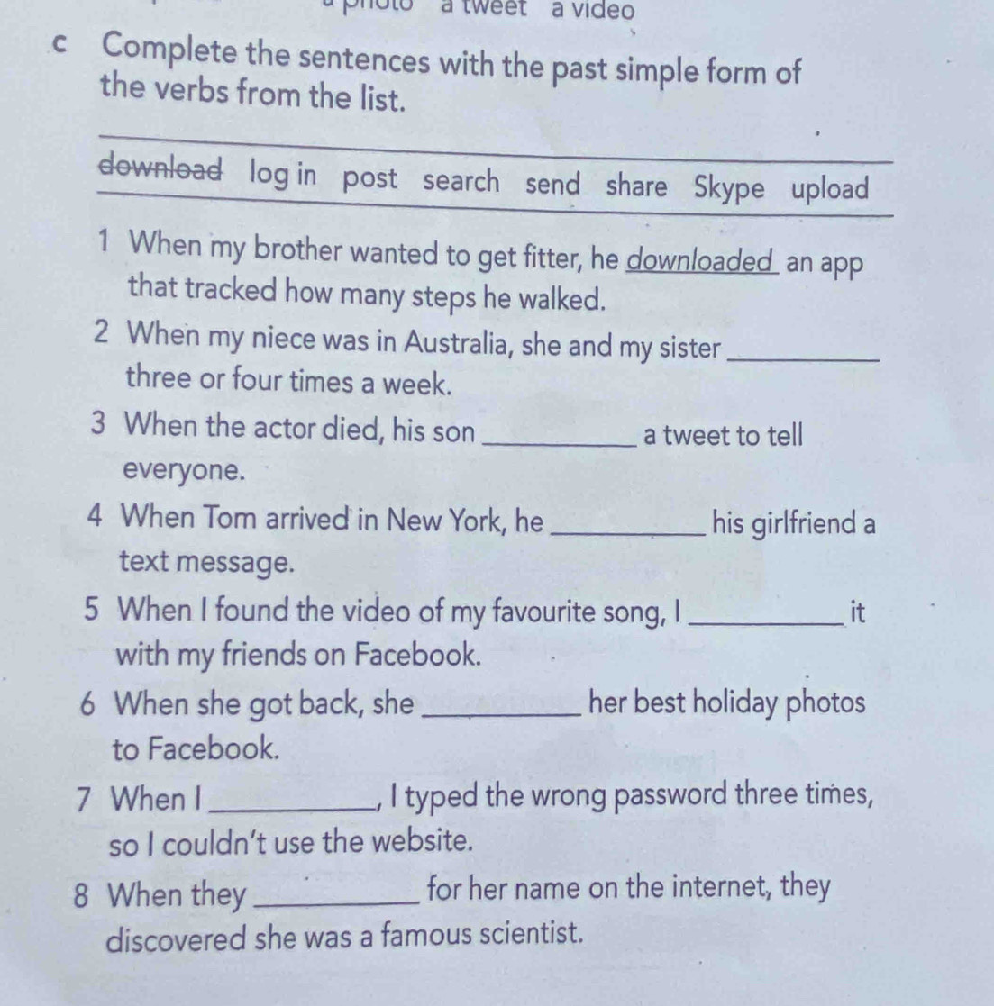 photo a tweet à video 
c Complete the sentences with the past simple form of 
the verbs from the list. 
download log in post search send share Skype upload 
1 When my brother wanted to get fitter, he downloaded_ an app 
that tracked how many steps he walked. 
2 When my niece was in Australia, she and my sister_ 
three or four times a week. 
3 When the actor died, his son_ a tweet to tell 
everyone. 
4 When Tom arrived in New York, he_ his girlfriend a 
text message. 
5 When I found the video of my favourite song, I _it 
with my friends on Facebook. 
6 When she got back, she _her best holiday photos 
to Facebook. 
7 When I_ , I typed the wrong password three times, 
so I couldn’t use the website. 
8 When they _for her name on the internet, they 
discovered she was a famous scientist.