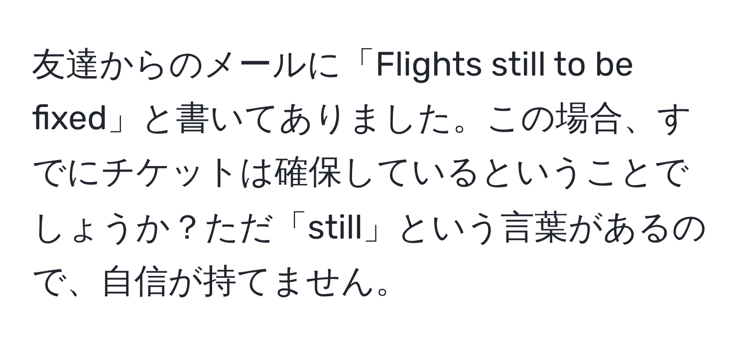 友達からのメールに「Flights still to be fixed」と書いてありました。この場合、すでにチケットは確保しているということでしょうか？ただ「still」という言葉があるので、自信が持てません。