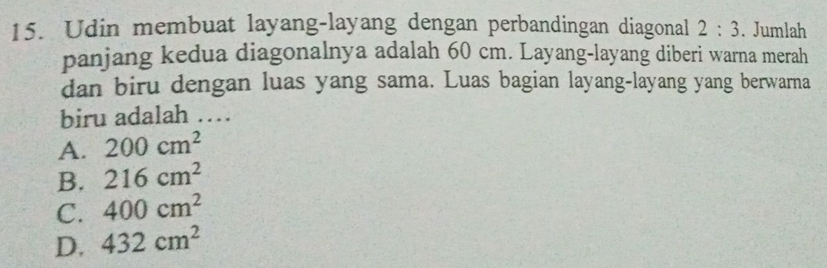 Udin membuat layang-layang dengan perbandingan diagonal 2:3. Jumlah
panjang kedua diagonalnya adalah 60 cm. Layang-layang diberi warna merah
dan biru dengan luas yang sama. Luas bagian layang-layang yang berwarna
biru adalah …
A. 200cm^2
B. 216cm^2
C. 400cm^2
D. 432cm^2