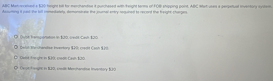 ABC Mart received a $20 freight bill for merchandise it purchased with freight terms of FOB shipping point. ABC Mart uses a perpetual inventory system.
Assuming it paid the bill immediately, demonstrate the journal entry required to record the freight charges.
Debit Transportation In $20; credit Cash $20.
Debit Merchandise Inventory $20; credit Cash $20.
Debit Freight In $20; credit Cash $20.
Debit Freight In $20; credit Merchandise Inventory $20