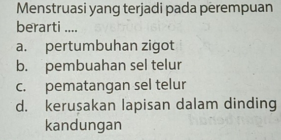 Menstruasi yang terjadi pada perempuan
berarti ....
a. pertumbuhan zigot
b. pembuahan sel telur
c. pematangan sel telur
d. kerusakan lapisan dalam dinding
kandungan