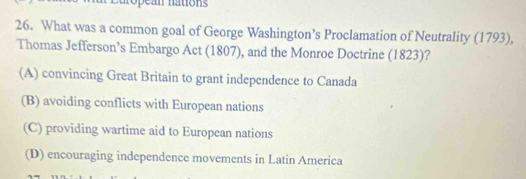 an nations
26. What was a common goal of George Washington’s Proclamation of Neutrality (1793),
Thomas Jefferson’s Embargo Act (1807), and the Monroe Doctrine (1823)?
(A) convincing Great Britain to grant independence to Canada
(B) avoiding conflicts with European nations
(C) providing wartime aid to European nations
(D) encouraging independence movements in Latin America