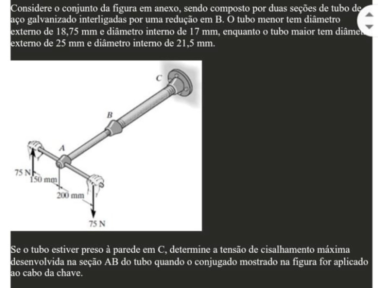 Considere o conjunto da figura em anexo, sendo composto por duas seções de tubo de 
aço galvanizado interligadas por uma redução em B. O tubo menor tem diâmetro 
externo de 18,75 mm e diâmetro interno de 17 mm, enquanto o tubo maior tem diâme 
externo de 25 mm e diâmetro interno de 21,5 mm. 
Se o tubo estiver preso à parede em C, determine a tensão de cisalhamento máxima 
desenvolvida na seção AB do tubo quando o conjugado mostrado na figura for aplicado 
ao cabo da chave.