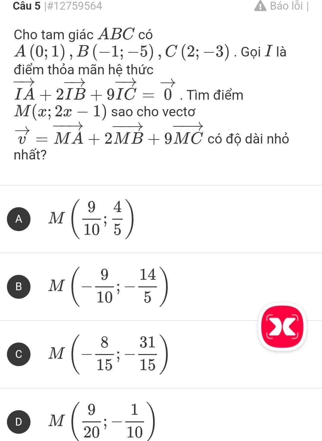 #12759564 Báo lỗi |
Cho tam giác ABC có
A(0;1), B(-1;-5), C(2;-3). Gọi I là
điểm thỏa mãn hệ thức
vector IA+2vector IB+9vector IC=vector 0. Tìm điểm
M(x;2x-1) sao cho vectơ
vector v=vector MA+2vector MB+9vector MC có độ dài nhỏ
nhất?
A M( 9/10 ; 4/5 )
B M(- 9/10 ;- 14/5 )
C M(- 8/15 ;- 31/15 )
D M( 9/20 ;- 1/10 )