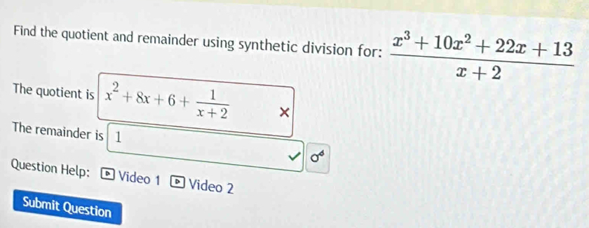 Find the quotient and remainder using synthetic division for:  (x^3+10x^2+22x+13)/x+2 
The quotient is x^2+8x+6+ 1/x+2 *
The remainder is 1 sigma^6
Question Help: Video 1 Video 2
Submit Question