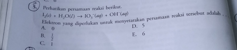 Perhatikan persamaan reaksi berikut.
I_2(s)+H_2O(l)to IO_3^(-(aq)+OH^-)(aq)
Elektron vang diperlukan untuk menyetarakan persamaan reaksi tersebut adalah . .
A. 0
D. 5
B.  1/2 
E. 6
C. 1