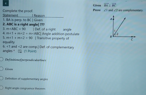 Given vector BA⊥ vector BC
Complete the proof. Prove ∠ 1 and ∠ 2 are complementary. 
Statement | Reason 
1. BA is perp. to BC | Given 
2. ABC is a right angle| ??? 
3. m | Def. of a right angle 
4. m<1+m<2=m BC| Angle addition postulate 
5. m∠ 1+m∠ 2=90 | Transitive property of 
equality 
6. ∠ 1 and ∠ 2 are comp.| Def. of complementary 
angles * C (1 Point) 
Definitionofperpendicularlines 
Given 
Definition of supplementary angles 
Right angle congruence theorem