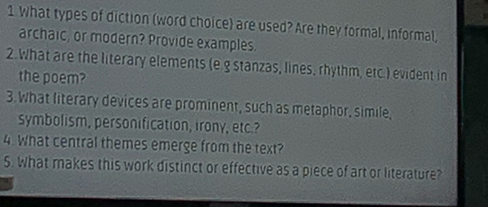 What types of diction (word choice) are used? Are they formal, informal, 
archaic, or modern? Provide examples. 
2.What are the literary elements (e.g stanzas, lines, rhythm, etc.) evident in 
the poem? 
3.What literary devices are prominent, such as metaphor, simile, 
symbolism, personification, irony, etc.? 
4. What central themes emerge from the text? 
S. What makes this work distinct or effective as a piece of art or literature?