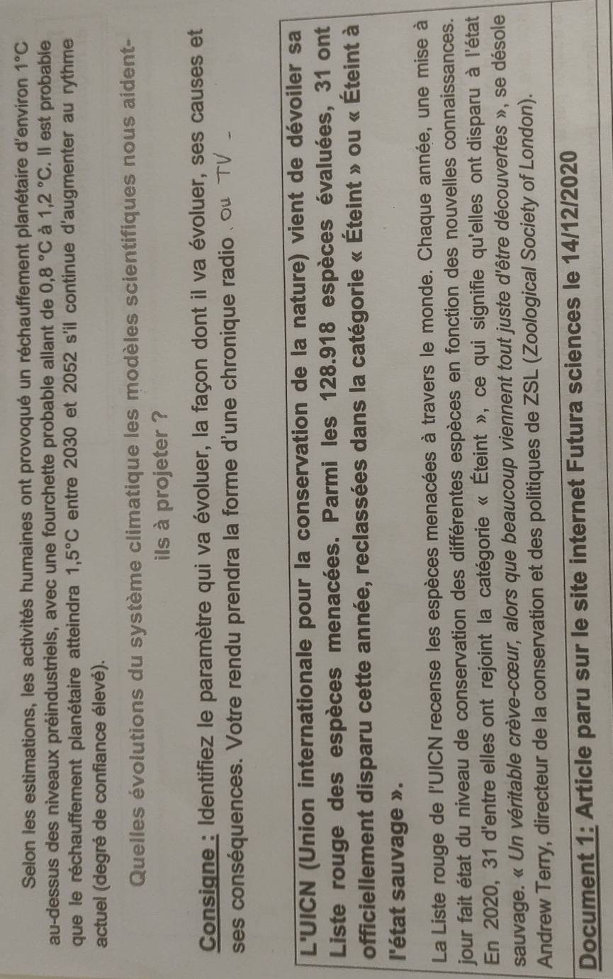 Selon les estimations, les activités humaines ont provoqué un réchauffement planétaire d'environ 1°C
au-dessus des niveaux préindustriels, avec une fourchette probable allant de 0,8°C à 1,2°C. Il est probable
que le réchauffement planétaire atteindra 1,5°C entre 2030 et 2052 s'il continue d'augmenter au rythme
actuel (degré de confiance élevé).
Quelles évolutions du système climatique les modèles scientifiques nous aident-
ils à projeter ?
Consigne : Identifiez le paramètre qui va évoluer, la façon dont il va évoluer, ses causes et
ses conséquences. Votre rendu prendra la forme d'une chronique radio . οu  TV 
L'UICN (Union internationale pour la conservation de la nature) vient de dévoiler sa
Liste rouge des espèces menacées. Parmi les 128.918 espèces évaluées, 31 ont
officiellement disparu cette année, reclassées dans la catégorie « Éteint » ou « Éteint à
l'état sauvage ».
La Liste rouge de l'UICN recense les espèces menacées à travers le monde. Chaque année, une mise à
jour fait état du niveau de conservation des différentes espèces en fonction des nouvelles connaissances.
En 2020, 31 d'entre elles ont rejoint la catégorie « Éteint », ce qui signifie qu'elles ont disparu à l'état
sauvage. « Un véritable crève-cœur, alors que beaucoup viennent tout juste d'être découvertes », se désole
Andrew Terry, directeur de la conservation et des politiques de ZSL (Zoological Society of London)._
Document 1: Article paru sur le site internet Futura sciences le 14/12/2020