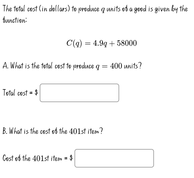 The total cost (in dollars) to produce q units of a good is given by the 
function:
C(q)=4.9q+58000
A. What is the total cost to produce q=400 units? 
Total cos t=$□
B. What is the cost of the 401st item? 
Cost of the 401st item =$□