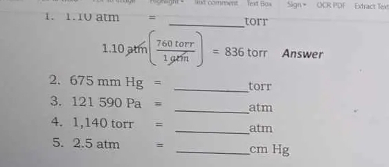 onlight ' lut comment Text Bạx Sign > OCR PDF Extract Text 
1. 1. 1V atm = _ torr
1.10ptm( 760torr/1grh )=836 torr Answer 
2. 675mmHg= _ torr
3. 121590Pa= _atm 
4. 1,140 tor r = _ atm
5. 2.5 atm = _ cm Hg