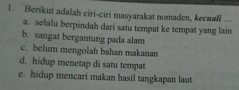 Berikut adalah ciri-ciri masyarakat nomaden, kecuali ....
a. selalu berpindah dari satu tempat ke tempat yang lain
b. sangat bergantung pada alam
c. belum mengolah bahan makanan
d. hidup menetap di satu tempat
e. hidup mencari makan hasil tangkapan laut