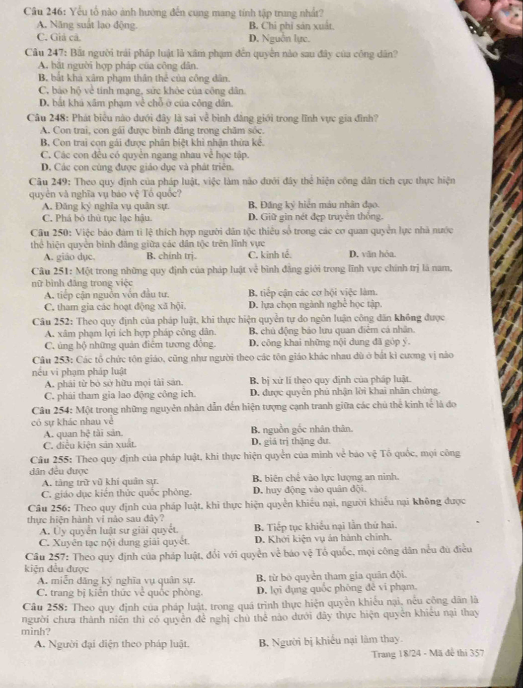 Yểu tổ nào ảnh hướng đến cung mang tính tập trung nhất?
A. Năng suất lạo động. B. Chi phi sản xuất.
C. Giả cã. D. Nguồn lực.
Câu 247: Bắt người trái pháp luật là xâm phạm đến quyển nào sau đây của công dân?
A. bắt người hợp pháp của công dân.
B bắt khả xâm phạm thân thể  củ công dân.
C. bảo hộ về tính mạng, sửc khỏc của công dân.
D. bắt khả xâm phạm về chỗ ở của công dân.
Câu 248: Phát biểu nào dưới đây là sai về bình đẳng giới trong lĩnh vực gia đình?
A. Con trai, con gái được bình đăng trong chăm sốc.
B, Con trai con gái được phân biệt khì nhận thừa kê.
C. Các con đều có quyền ngang nhau về học tập.
D. Các con cùng được giáo dục và phát triên.
Câu 249: Theo quy định của pháp luật, việc làm nào đưới đây thể hiện công dân tích cực thực hiện
quyền và nghĩa vụ báo vệ Tổ quốc?
A. Đăng ký nghĩa vụ quân sự. B, Đăng ký hiển màu nhân đạo.
C. Phá bỏ thủ tục lạc hậu. D. Giữ gin nét đẹp truyền thống.
Câu 250: Việc bảo đảm tỉ lệ thích hợp người dân tộc thiều số trong các cơ quan quyền lực nhà nước
thể hiện quyền bình đẳng giữa các dân tộc trên lĩnh vực
A. giáo dục. B. chính trj. C. kinh tế. D. văn hóa.
Câu 251: Một trong những quy định của pháp luật về bình đẳng giới trong lĩnh vực chính trị là nam,
nữ bình đăng trong việc
A. tiếp cận nguồn vốn đầu tư. B. tiếp cận các cơ hội việc làm.
C. tham gia các hoạt động xã hội. D. lựa chọn ngành nghề học tập.
Câu 252: Theo quy định của pháp luật, khi thực hiện quyền tự do ngôn luận công dân không được
A. xâm phạm lợi ích hợp pháp công dân. B. chủ động bảo lưu quan điểm cá nhân.
C. ủng hộ những quản điễm tương đồng. D. công khai những nội dung đã góp ý.
Câu 253: Các tổ chức tôn giáo, cũng như người theo các tôn giáo khác nhau dù ở bắt kì cương vị nào
nếu vi phạm pháp luật
A. phải từ bỏ sở hữu mọi tài sản. B. bị xử lí theo quy định của pháp luật.
C. phải tham gia lao động công ích. D. được quyền phủ nhận lời khai nhân chứng.
Câu 254: Một trong những nguyên nhân dẫn đến hiện tượng cạnh tranh giữa các chủ thể kinh tế là đo
có sự khác nhau về
A. quan hc ài sản B. nguồn gốc nhân thân.
C. điều kiện sản xuất. D. giá trị thặng đư.
Câu 255: Theo quy định của pháp luật, khi thực hiện quyền của mình về bảo vệ Tô quốc, mọi công
dân đều được
A. tàng trữ vũ khí quân sự. B. biên chế vào lực lượng an ninh.
C. giáo dục kiến thức quốc phỏng. D. huy động vào quân đội.
Câu 256: Theo quy dịnh của pháp luật, khi thực hiện quyền khiều nại, người khiếu nại không được
thực hiện hành vi nào sau đây?
A. Ủy quyển luật sư giải quyết B. Tiếp tục khiếu nại lần thứ hai.
C. Xuyên tạc nội dung giải quyết. D. Khởi kiện vụ án hành chính.
Câu 257: Theo quy định của pháp luật, đổi với quyền về báo vệ Tổ quốc, mọi công dân nếu đủ điều
kiện đều được
A. miễn đăng ký nghĩa vụ quân sự. B. từ bỏ quyền tham gia quân đội.
C. trang bị kiến thức về quốc phòng. D. lợi dụng quốc phỏng đê vi phạm.
Câu 258: Theo quy định của pháp luật, trong quá trình thực hiện quyền khiểu nại, nều công dân là
người chưa thành niên thì có quyền đề nghị chủ thể nào dưới đây thực hiện quyền khiều nại thay
mình?
A. Người đại diện theo pháp luật. B. Người bị khiếu nại làm thay.
Trang 18/24 - Mã đề thi 357