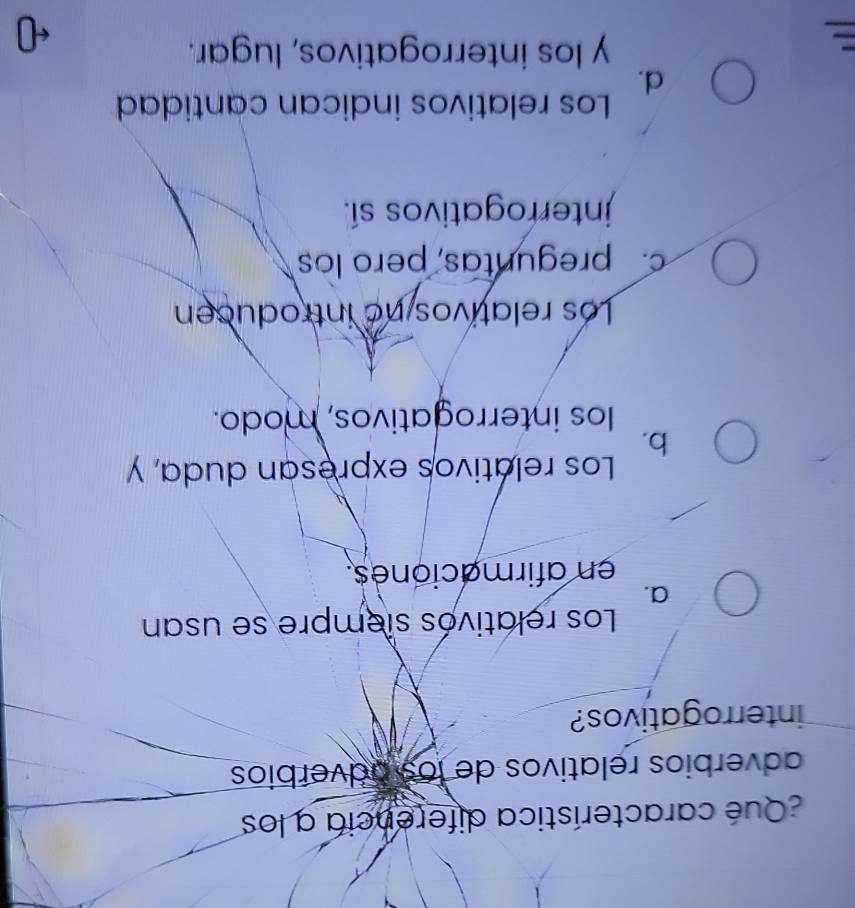 Qué característica diferencia a los
adverbios relativos de los adverbios
interrogativos?
Los relativos siempre se usan
a.
en afirmaciones.
Los relativos expresan duda, y
b.
los interrogativos, modo.
Los relativos no introducen
c. preguntas, pero los
jnterrogativos sí.
Los relativos indican cantidad
d.
y los interrogativos, lugar.