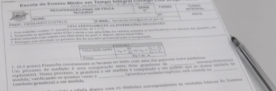 Escola de Ensino Médio em Tempo integral Csnego  E l né n …
4°
becuperação final de fisica 18/12/2024
14°
M  frrardo Grpred tm goor tf 
PRof : Ferñando Castelo NOME Lela atentamente as instucões seguistes
1. Esse trabalho contém 15 qaesidas nuneradas de 1 a 15
2. Respondas as questões nesta fulha e anote e em uma fola do cademo somente ae justificatives e os stínos des qento e
ordem crescente com caieta com tinta preta on sent, e, depóás, seese nesta foms
1. Entregue esta atividade do primeiro dia do encontro prssancial pars a recaperação
1. (0,5 ponto) Preencha corretamente as lacunas no texto com entre parêntese.
Um processo de medição é uma comparação entre duas grandezas de
espécie(es). Nease processo, a grandeza a ser medida é comparada a um padrão que se chama undade de (mesma/diferentes)
(unidade/grandeza) a ser medida. _(grandeza/unidade/espécie) está contida na
medida, verificando-se quantas vezes a
fahe a abaixo com os símbolos correspondentes às unidades básicas do Sistema