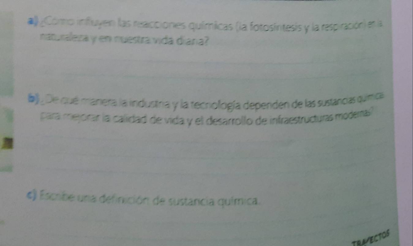 ¿Cónno influyen las reacciones químicas (la fotosíntesis y la respiración) en la 
naturaleza y en nuestra vida diana? 
b_ De qué manera la industria y la tecnología dependen de las sustancias química 
para mejorar la calidad de vida y el desarrollo de infraestructuras modemas? 
«) Escribe una definición de sustancia química. 
TRAYECTOS