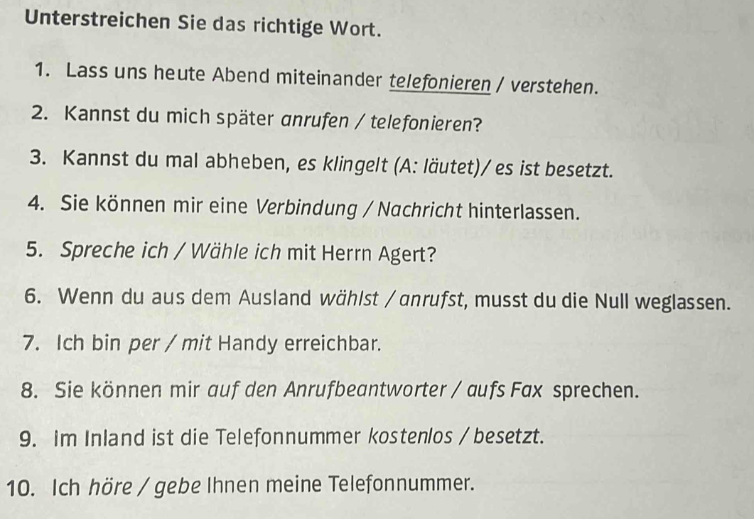 Unterstreichen Sie das richtige Wort. 
1. Lass uns heute Abend miteinander telefonieren / verstehen. 
2. Kannst du mich später anrufen / telefonieren? 
3. Kannst du mal abheben, es klingelt (A: läutet)/ es ist besetzt. 
4. Sie können mir eine Verbindung / Nachricht hinterlassen. 
5. Spreche ich / Wähle ich mit Herrn Agert? 
6. Wenn du aus dem Ausland wählst / anrufst, musst du die Null weglassen. 
7. Ich bin per / mit Handy erreichbar. 
8. Sie können mir auf den Anrufbeantworter / aufs Fax sprechen. 
9. Im Inland ist die Telefonnummer kostenlos / besetzt. 
10. Ich höre / gebe Ihnen meine Telefonnummer.