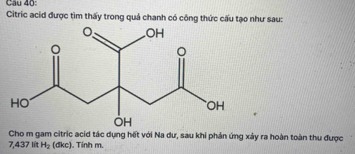 Cau 40: 
Citric acid được tìm thấy trong quả chanh có công thức cấu tạo như sau: 
Cho m gam citric acid tác dụng hết với Na dư, sau khi phản ứng xảy ra hoàn toàn thu được
7,437 lít H_2 (dkc) ). Tính m.