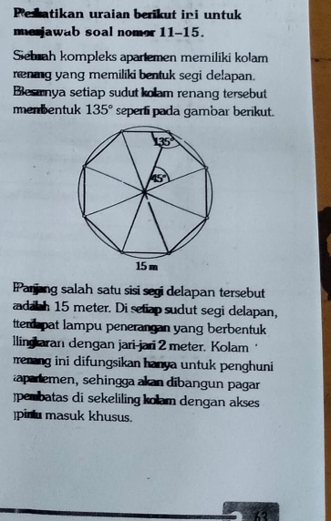 Pesatikan uraian berikut ini untuk
me jawab soal nomor 11-15.
Sebrah kompleks apartemen memiliki kolam
renig yang memiliki bentuk segi delapan.
Besırnya setiap sudut kolam renang tersebut
menbentuk 135° seperti pada gambar berikut.
IPanjing salah satu sisi segi delapan tersebut
adabh 15 meter. Di setiap sudut segi delapan,
tterd pat lampu penerangan yang berbentuk
llingaran dengan jari-jari 2 meter. Kolam ‘
rrenang ini difungsikan hanya untuk penghuni
apaiemen, sehingga akan dibangun pagar
jpembatas di sekeliling kolam dengan akses
)pinlu masuk khusus.