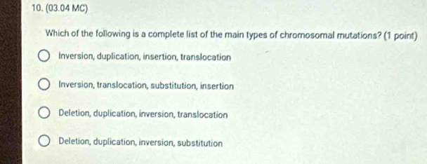 (03.04 MC)
Which of the following is a complete list of the main types of chromosomal mutations? (1 point)
Inversion, duplication, insertion, translocation
Inversion, translocation, substitution, insertion
Deletion, duplication, inversion, translocation
Deletion, duplication, inversion, substitution