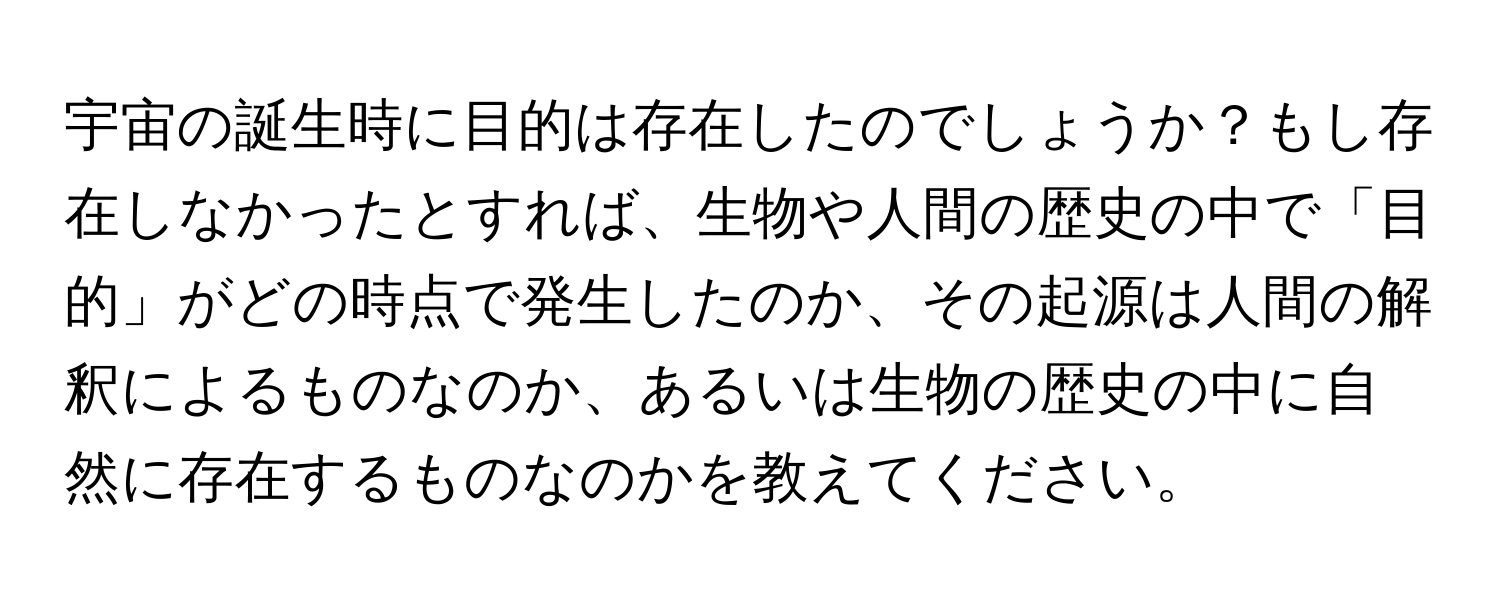 宇宙の誕生時に目的は存在したのでしょうか？もし存在しなかったとすれば、生物や人間の歴史の中で「目的」がどの時点で発生したのか、その起源は人間の解釈によるものなのか、あるいは生物の歴史の中に自然に存在するものなのかを教えてください。