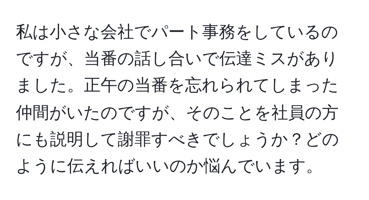 私は小さな会社でパート事務をしているのですが、当番の話し合いで伝達ミスがありました。正午の当番を忘れられてしまった仲間がいたのですが、そのことを社員の方にも説明して謝罪すべきでしょうか？どのように伝えればいいのか悩んでいます。