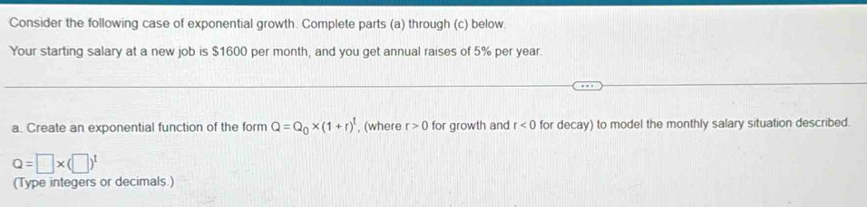 Consider the following case of exponential growth. Complete parts (a) through (c) below. 
Your starting salary at a new job is $1600 per month, and you get annual raises of 5% per year. 
a. Create an exponential function of the form Q=Q_0* (1+r)^t , (where r>0 for growth and r<0</tex> for decay) to model the monthly salary situation described.
Q=□ * (□ )^t
(Type integers or decimals.)